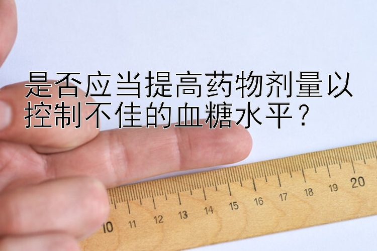 是否应当提高药物剂量以控制不佳的血糖水平？