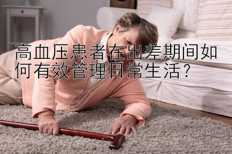 高血压患者在出差期间如何有效管理日常生活？