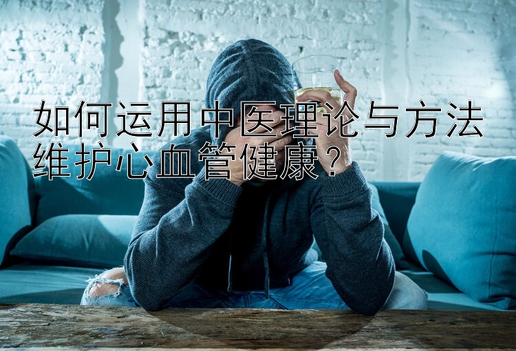 如何运用中医理论与方法维护心血管健康？