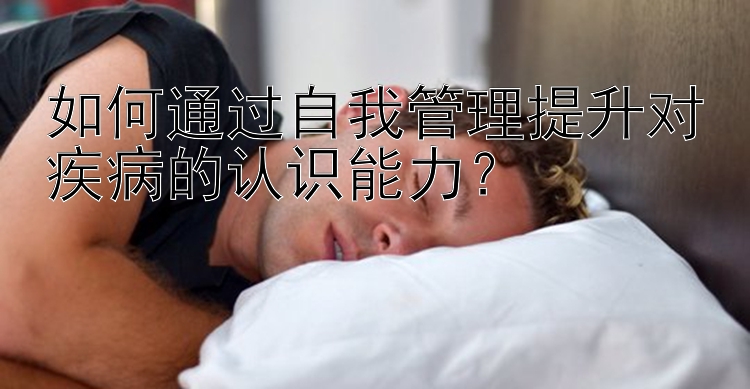 如何通过自我管理提升对疾病的认识能力？