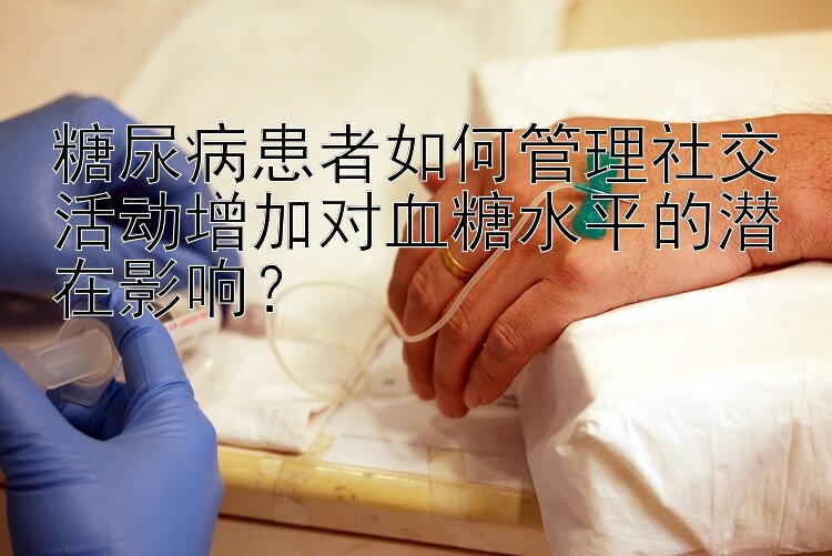 糖尿病患者如何管理社交活动增加对血糖水平的潜在影响？