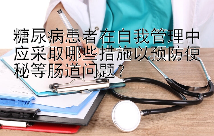 糖尿病患者在自我管理中应采取哪些措施以预防便秘等肠道问题？