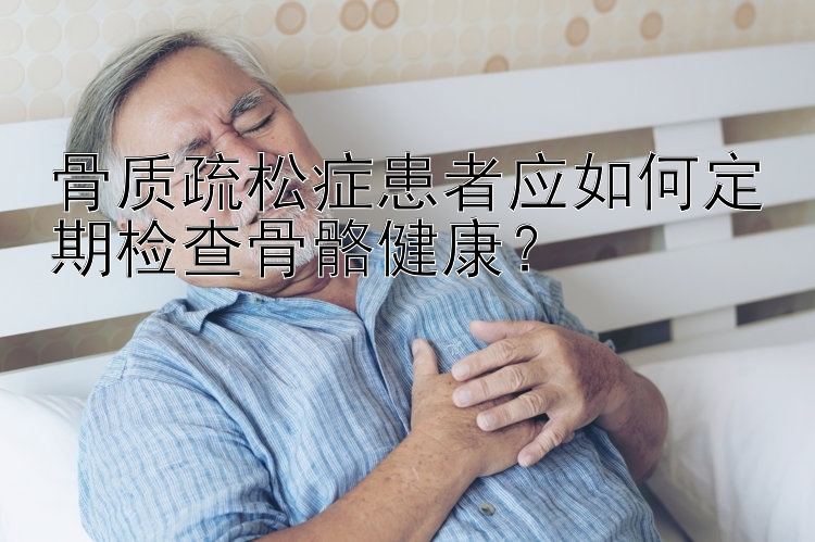 骨质疏松症患者应如何定期检查骨骼健康？