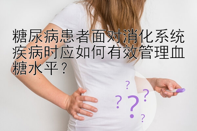 糖尿病患者面对消化系统疾病时应如何有效管理血糖水平？