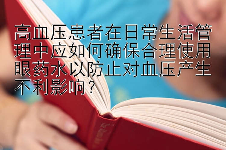 高血压患者在日常生活管理中应如何确保合理使用眼药水以防止对血压产生不利影响？