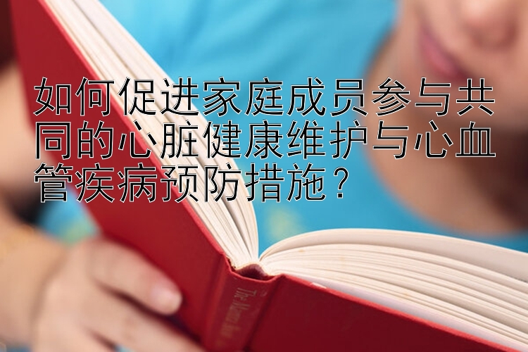 如何促进家庭成员参与共同的心脏健康维护与心血管疾病预防措施？