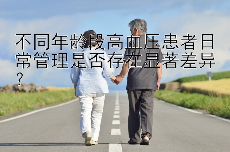 不同年龄段高血压患者日常管理是否存在显著差异？