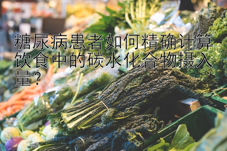 糖尿病患者如何精确计算饮食中的碳水化合物摄入量？