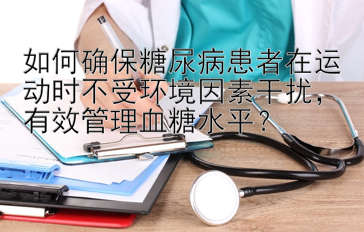 如何确保糖尿病患者在运动时不受环境因素干扰，有效管理血糖水平？