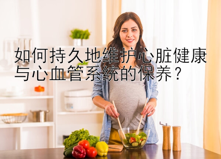 如何持久地维护心脏健康与心血管系统的保养？