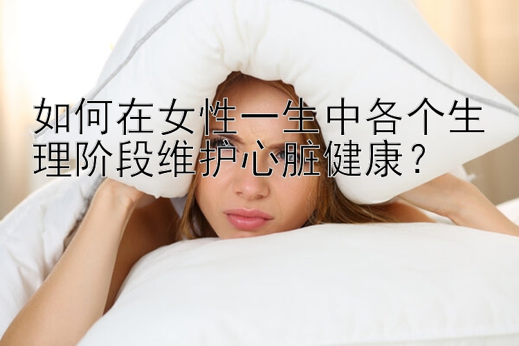 如何在女性一生中各个生理阶段维护心脏健康？