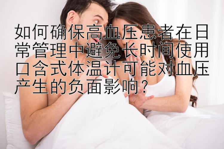 如何确保高血压患者在日常管理中避免长时间使用口含式体温计可能对血压产生的负面影响？