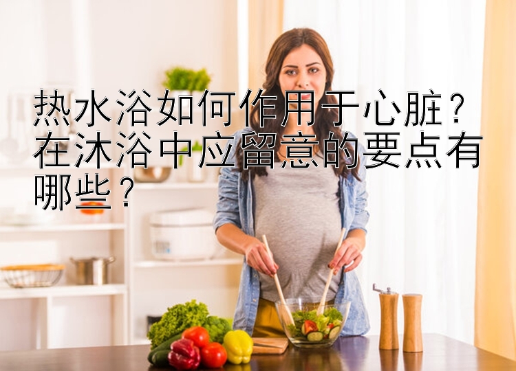 热水浴如何作用于心脏？在沐浴中应留意的要点有哪些？