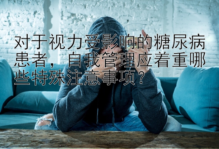 对于视力受影响的糖尿病患者，自我管理应着重哪些特殊注意事项？