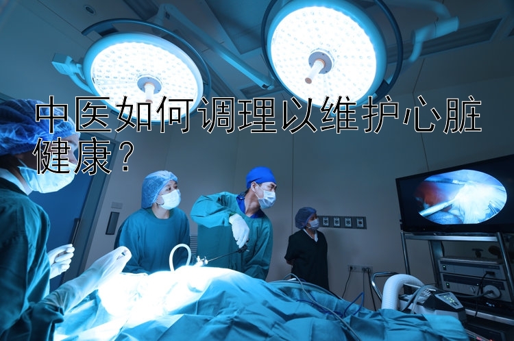 中医如何调理以维护心脏健康？