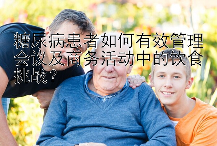 糖尿病患者如何有效管理会议及商务活动中的饮食挑战？