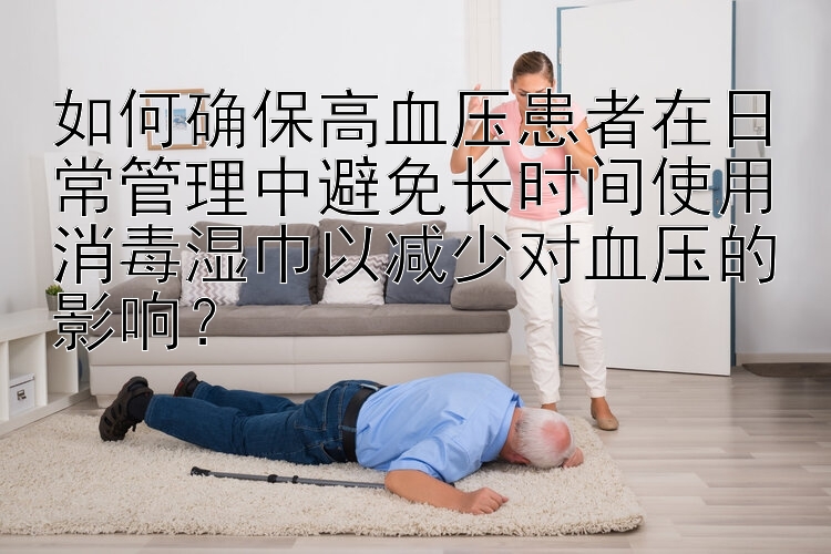 如何确保高血压患者在日常管理中避免长时间使用消毒湿巾以减少对血压的影响？