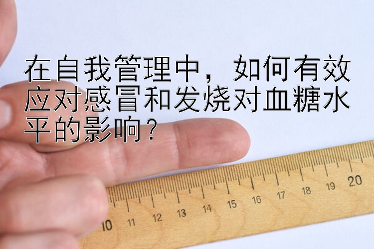 在自我管理中，如何有效应对感冒和发烧对血糖水平的影响？