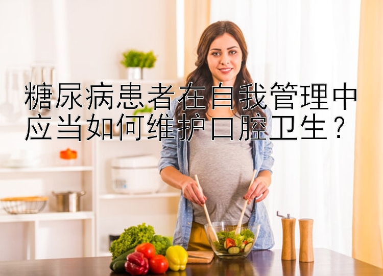 糖尿病患者在自我管理中应当如何维护口腔卫生？