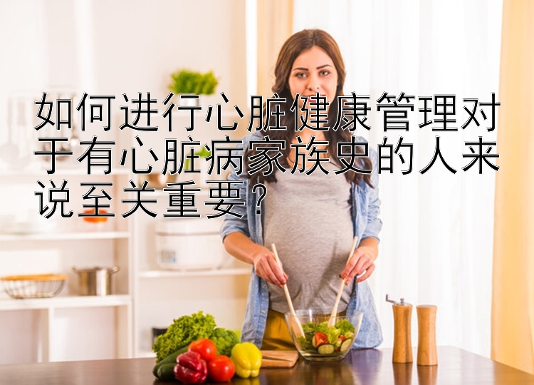 如何进行心脏健康管理对于有心脏病家族史的人来说至关重要？