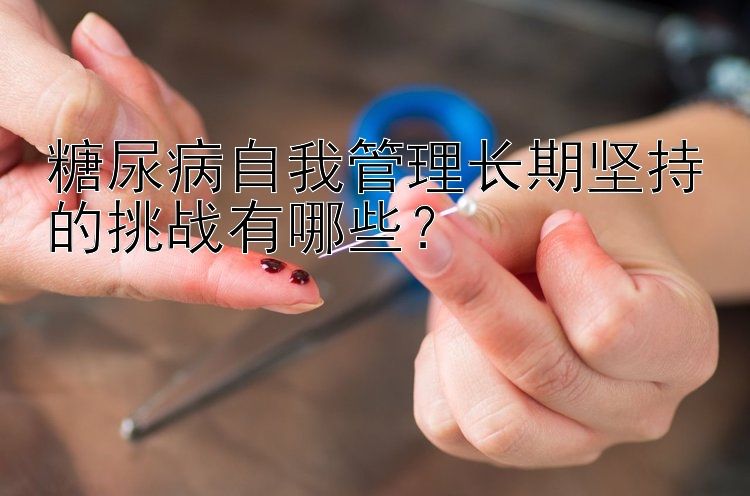 糖尿病自我管理长期坚持的挑战有哪些？