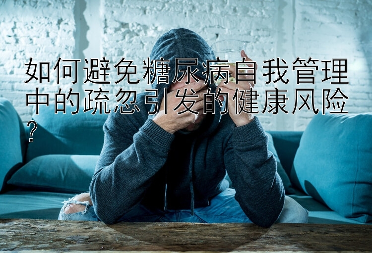 如何避免糖尿病自我管理中的疏忽引发的健康风险？