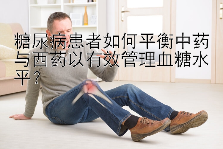 糖尿病患者如何平衡中药与西药以有效管理血糖水平？