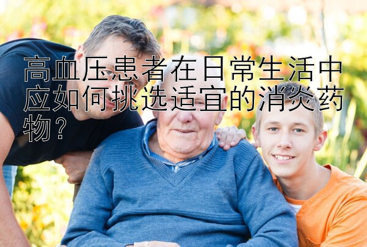 高血压患者在日常生活中应如何挑选适宜的消炎药物？