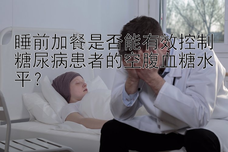 睡前加餐是否能有效控制糖尿病患者的空腹血糖水平？