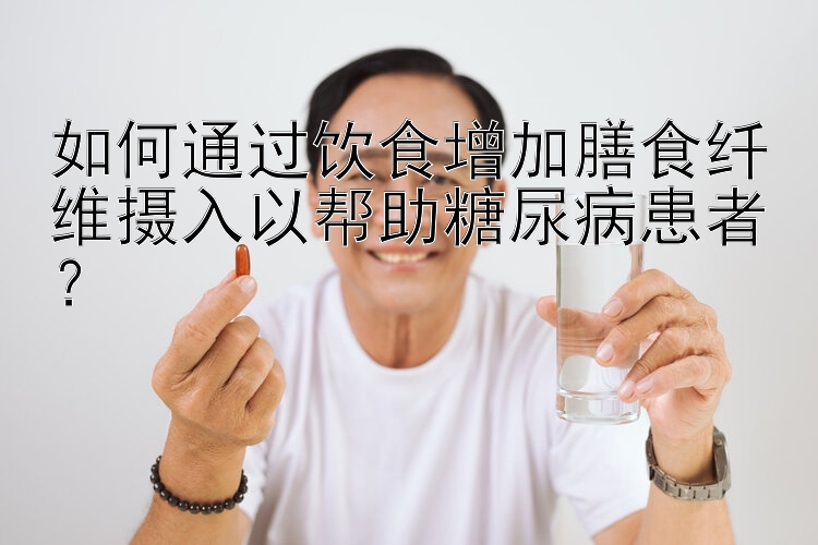 如何通过饮食增加膳食纤维摄入以帮助糖尿病患者？