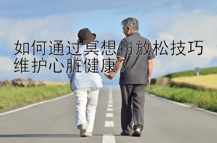 如何通过冥想与放松技巧维护心脏健康？