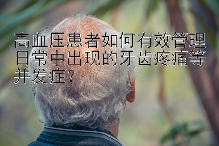 高血压患者如何有效管理日常中出现的牙齿疼痛等并发症？