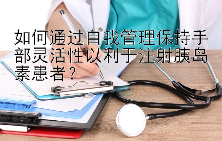 如何通过自我管理保持手部灵活性以利于注射胰岛素患者？