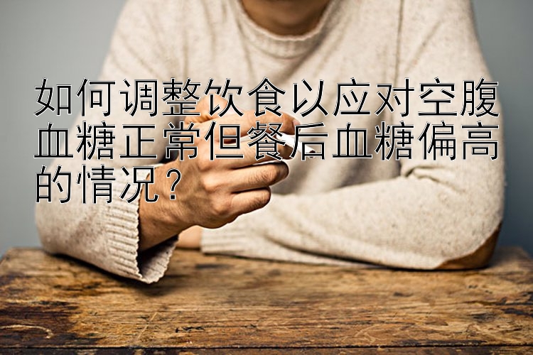 如何调整饮食以应对空腹血糖正常但餐后血糖偏高的情况？