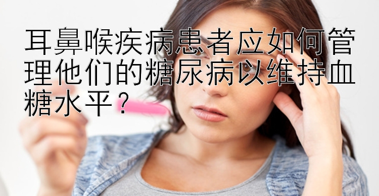 耳鼻喉疾病患者应如何管理他们的糖尿病以维持血糖水平？