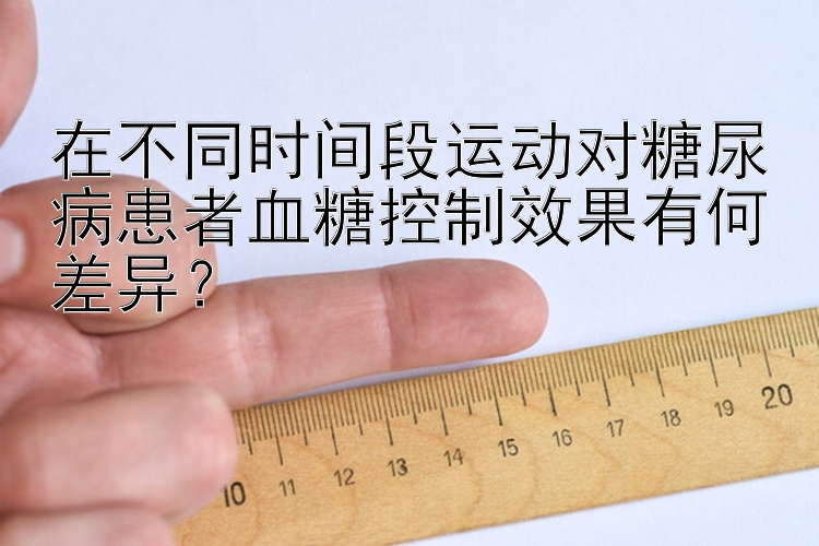 在不同时间段运动对糖尿病患者血糖控制效果有何差异？