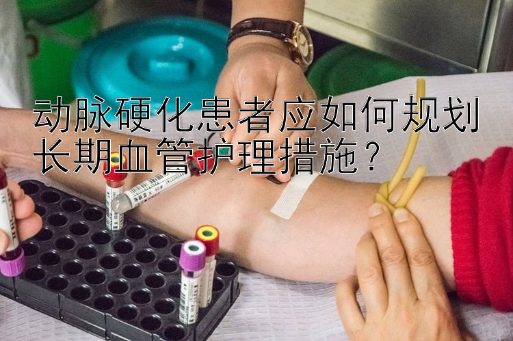 动脉硬化患者应如何规划长期血管护理措施？