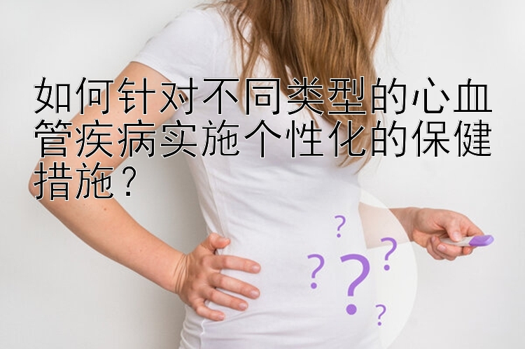 如何针对不同类型的心血管疾病实施个性化的保健措施？