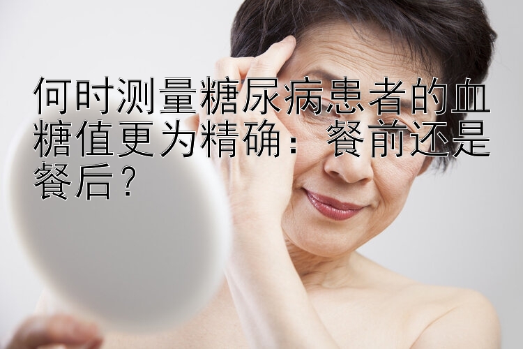 何时测量糖尿病患者的血糖值更为精确：餐前还是餐后？