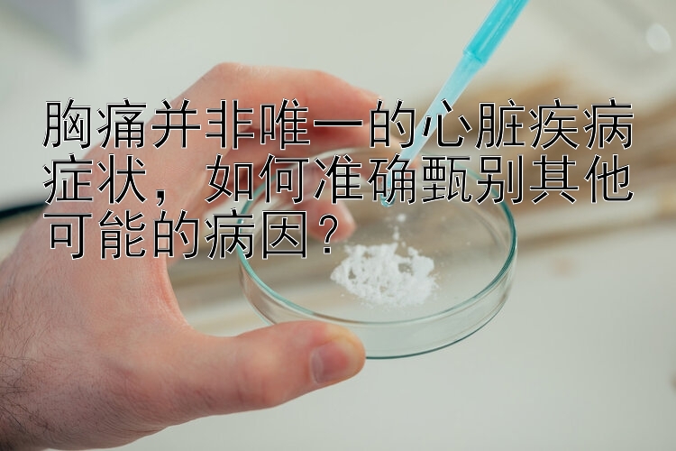 胸痛并非唯一的心脏疾病症状，如何准确甄别其他可能的病因？