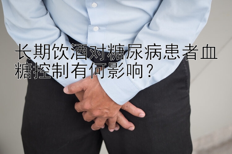 长期饮酒对糖尿病患者血糖控制有何影响？