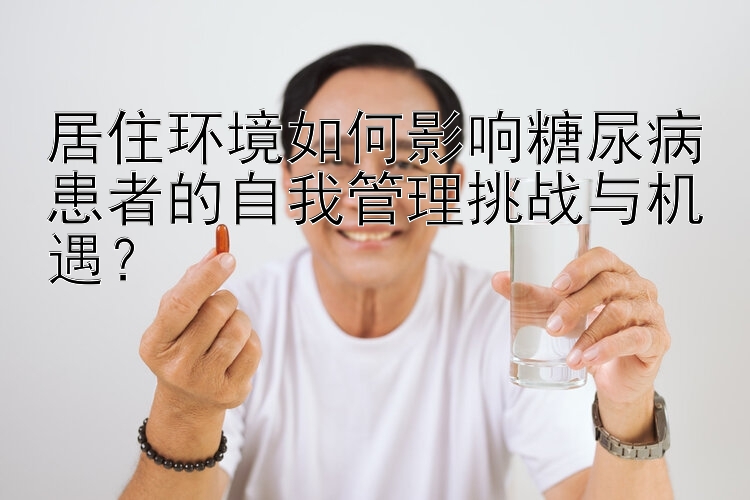 居住环境如何影响糖尿病患者的自我管理挑战与机遇？