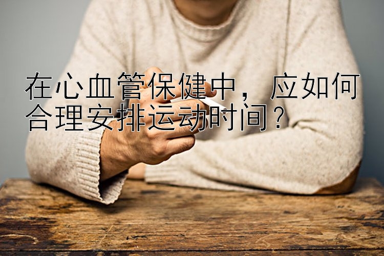 在心血管保健中，应如何合理安排运动时间？