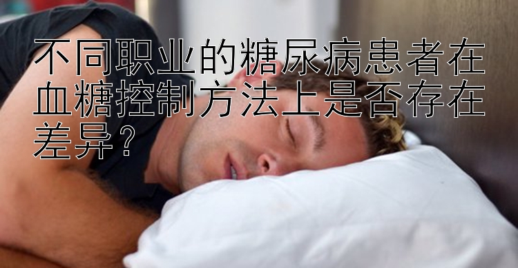 不同职业的糖尿病患者在血糖控制方法上是否存在差异？