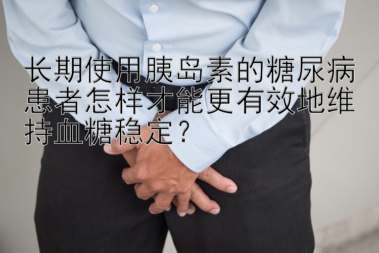 长期使用胰岛素的糖尿病患者怎样才能更有效地维持血糖稳定？