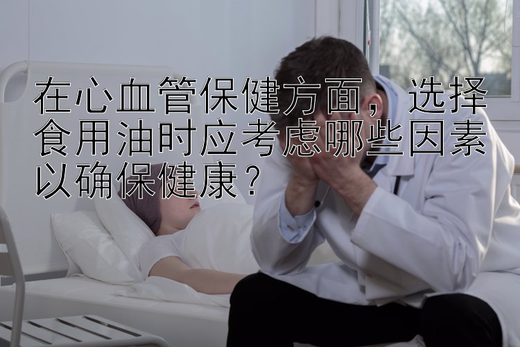 在心血管保健方面，选择食用油时应考虑哪些因素以确保健康？