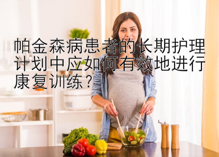 帕金森病患者的长期护理计划中应如何有效地进行康复训练？