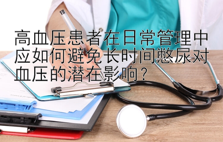 高血压患者在日常管理中应如何避免长时间憋尿对血压的潜在影响？