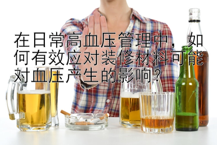 在日常高血压管理中，如何有效应对装修材料可能对血压产生的影响？