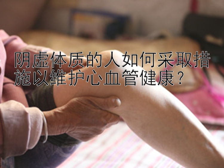 阴虚体质的人如何采取措施以维护心血管健康？